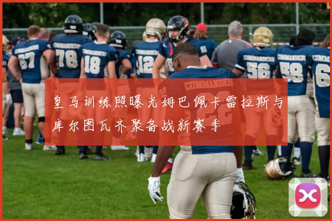 皇马训练照曝光姆巴佩卡雷拉斯与库尔图瓦齐聚备战新赛季