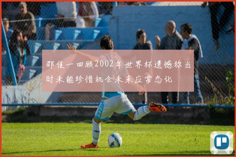 邵佳一回顾2002年世界杯遗憾称当时未能珍惜机会未来应常态化