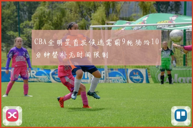 CBA全明星首发候选需前9轮场均10分钟替补无时间限制