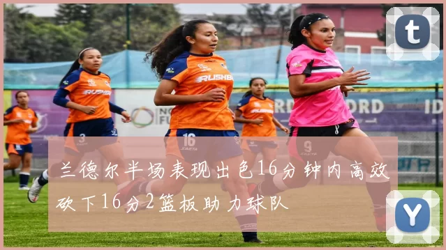 兰德尔半场表现出色16分钟内高效砍下16分2篮板助力球队