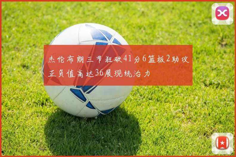 杰伦布朗三节狂砍41分6篮板2助攻正负值高达36展现统治力