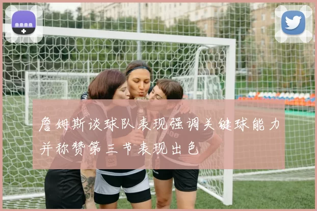 詹姆斯谈球队表现强调关键球能力并称赞第三节表现出色